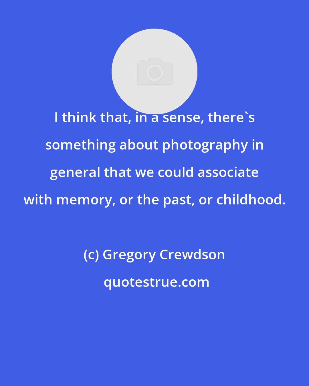 Gregory Crewdson: I think that, in a sense, there's something about photography in general that we could associate with memory, or the past, or childhood.