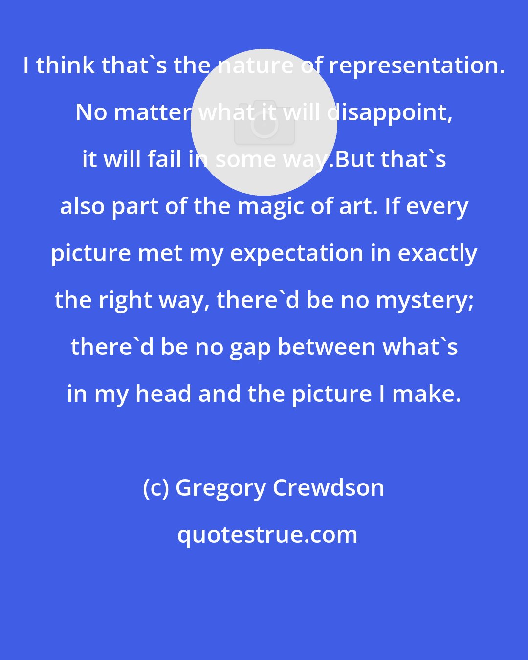 Gregory Crewdson: I think that's the nature of representation. No matter what it will disappoint, it will fail in some way.But that's also part of the magic of art. If every picture met my expectation in exactly the right way, there'd be no mystery; there'd be no gap between what's in my head and the picture I make.