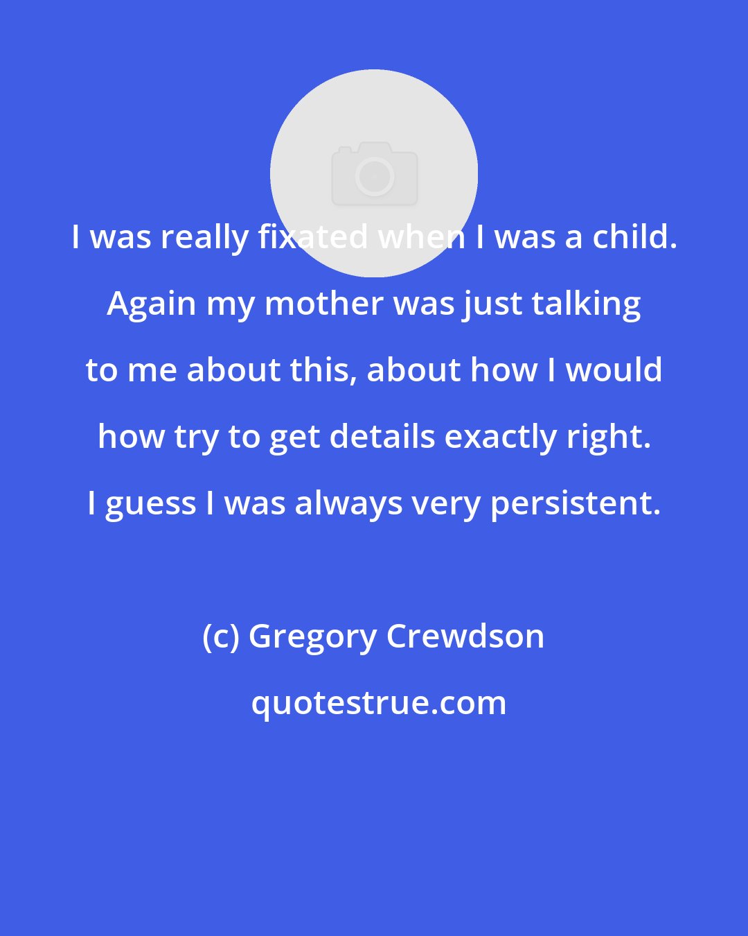 Gregory Crewdson: I was really fixated when I was a child. Again my mother was just talking to me about this, about how I would how try to get details exactly right. I guess I was always very persistent.