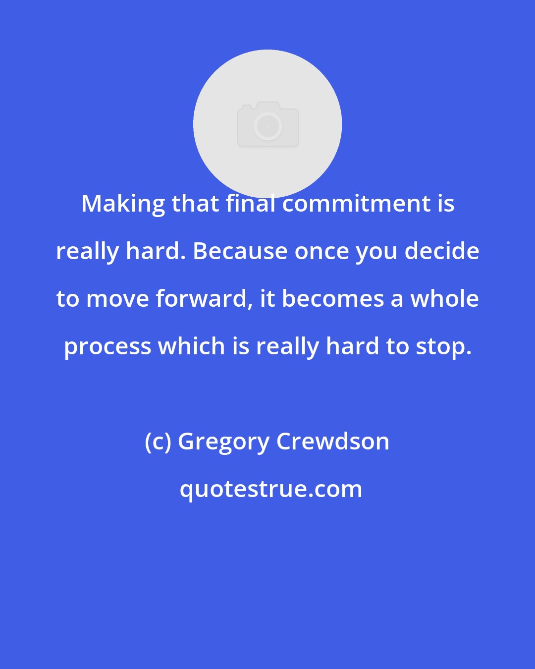 Gregory Crewdson: Making that final commitment is really hard. Because once you decide to move forward, it becomes a whole process which is really hard to stop.