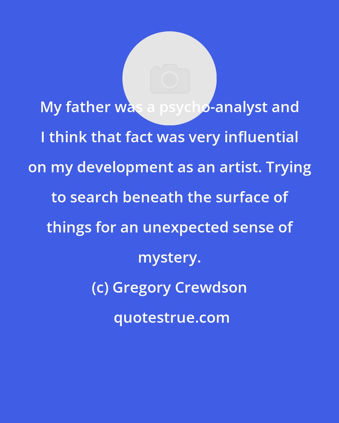 Gregory Crewdson: My father was a psycho-analyst and I think that fact was very influential on my development as an artist. Trying to search beneath the surface of things for an unexpected sense of mystery.