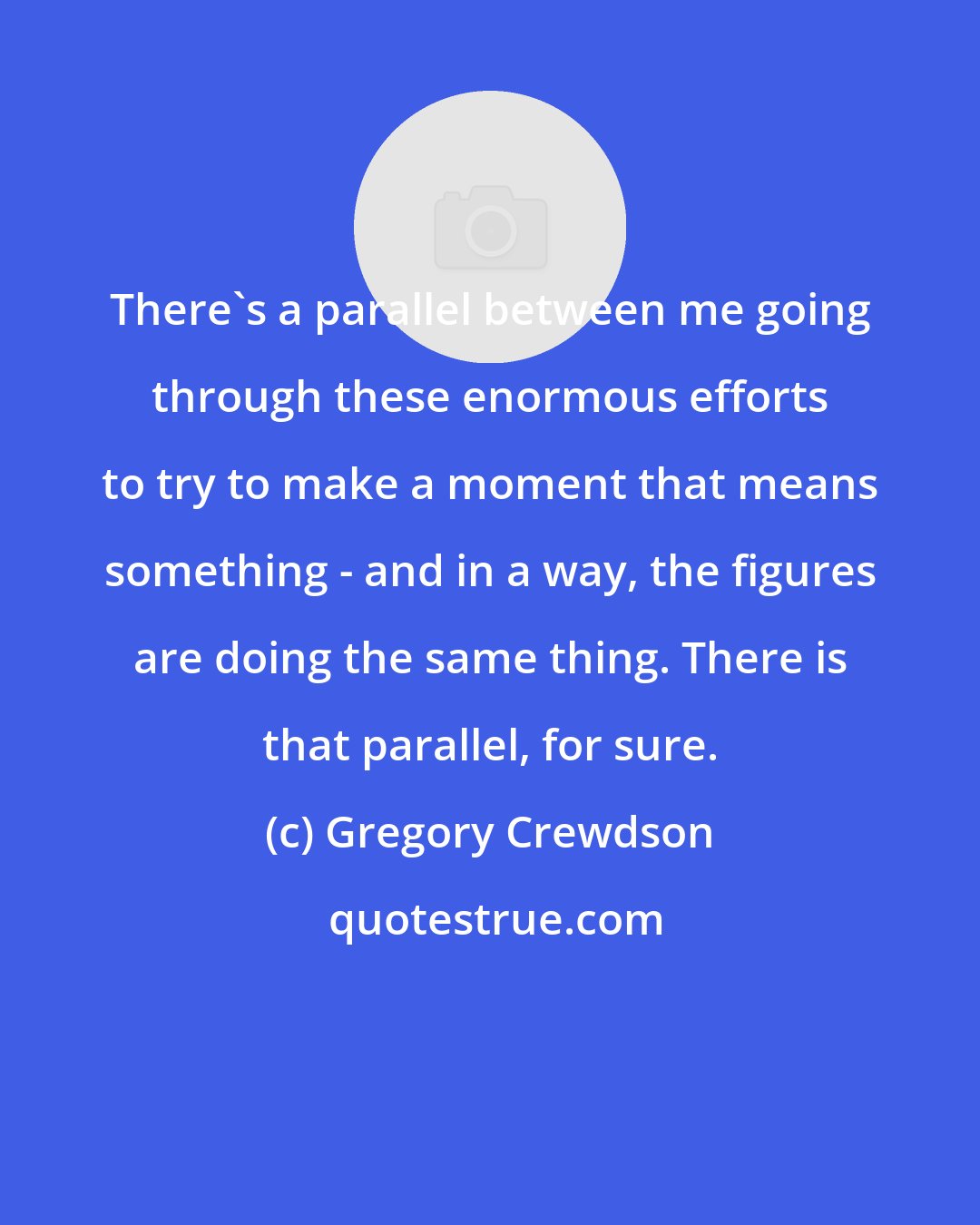 Gregory Crewdson: There's a parallel between me going through these enormous efforts to try to make a moment that means something - and in a way, the figures are doing the same thing. There is that parallel, for sure.