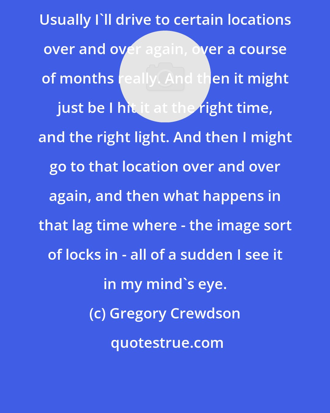 Gregory Crewdson: Usually I'll drive to certain locations over and over again, over a course of months really. And then it might just be I hit it at the right time, and the right light. And then I might go to that location over and over again, and then what happens in that lag time where - the image sort of locks in - all of a sudden I see it in my mind's eye.