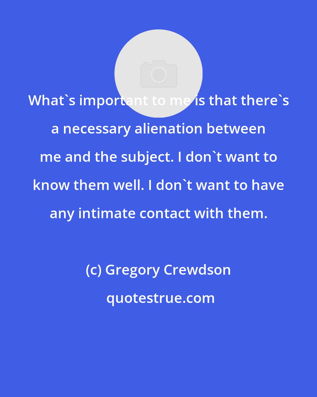 Gregory Crewdson: What's important to me is that there's a necessary alienation between me and the subject. I don't want to know them well. I don't want to have any intimate contact with them.