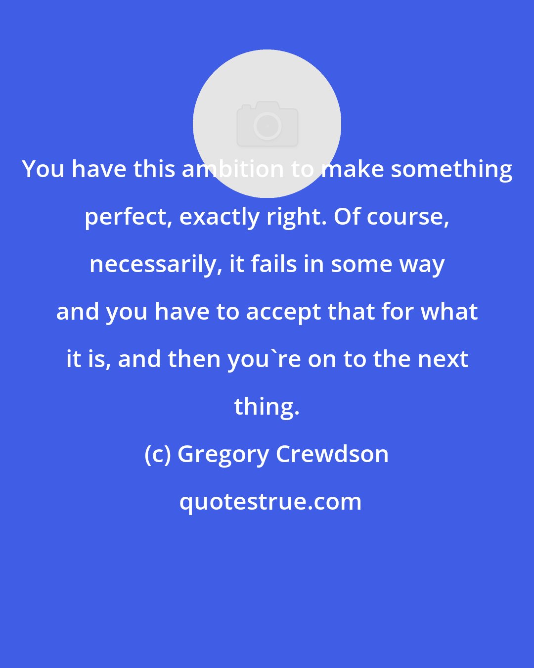 Gregory Crewdson: You have this ambition to make something perfect, exactly right. Of course, necessarily, it fails in some way and you have to accept that for what it is, and then you're on to the next thing.