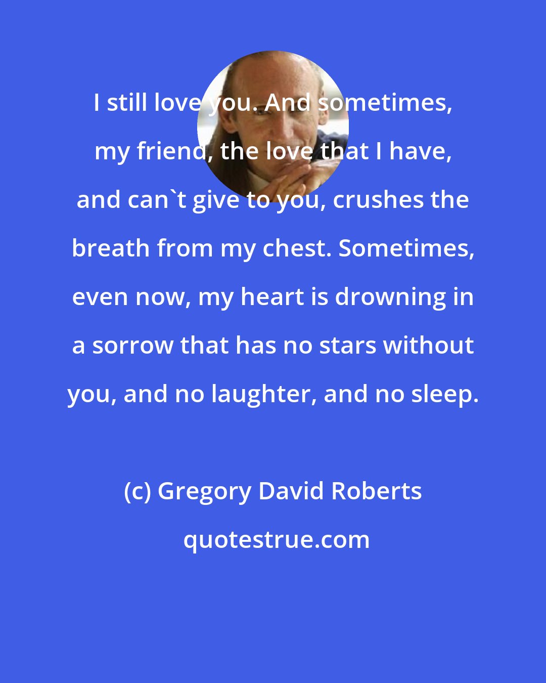 Gregory David Roberts: I still love you. And sometimes, my friend, the love that I have, and can't give to you, crushes the breath from my chest. Sometimes, even now, my heart is drowning in a sorrow that has no stars without you, and no laughter, and no sleep.