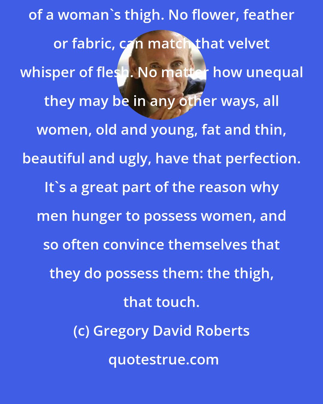 Gregory David Roberts: Nothing in the world is so soft and pleasing to the touch, as the skin of a woman's thigh. No flower, feather or fabric, can match that velvet whisper of flesh. No matter how unequal they may be in any other ways, all women, old and young, fat and thin, beautiful and ugly, have that perfection. It's a great part of the reason why men hunger to possess women, and so often convince themselves that they do possess them: the thigh, that touch.
