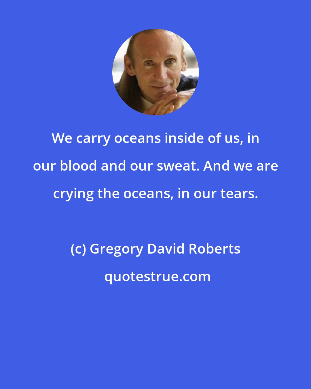 Gregory David Roberts: We carry oceans inside of us, in our blood and our sweat. And we are crying the oceans, in our tears.