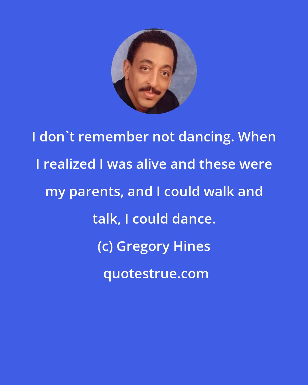 Gregory Hines: I don't remember not dancing. When I realized I was alive and these were my parents, and I could walk and talk, I could dance.