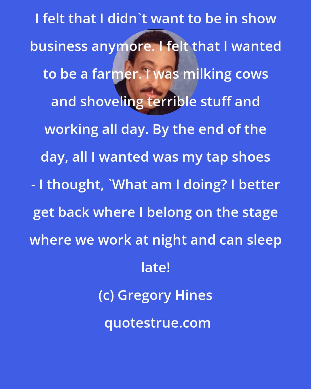 Gregory Hines: I felt that I didn't want to be in show business anymore. I felt that I wanted to be a farmer. I was milking cows and shoveling terrible stuff and working all day. By the end of the day, all I wanted was my tap shoes - I thought, 'What am I doing? I better get back where I belong on the stage where we work at night and can sleep late!