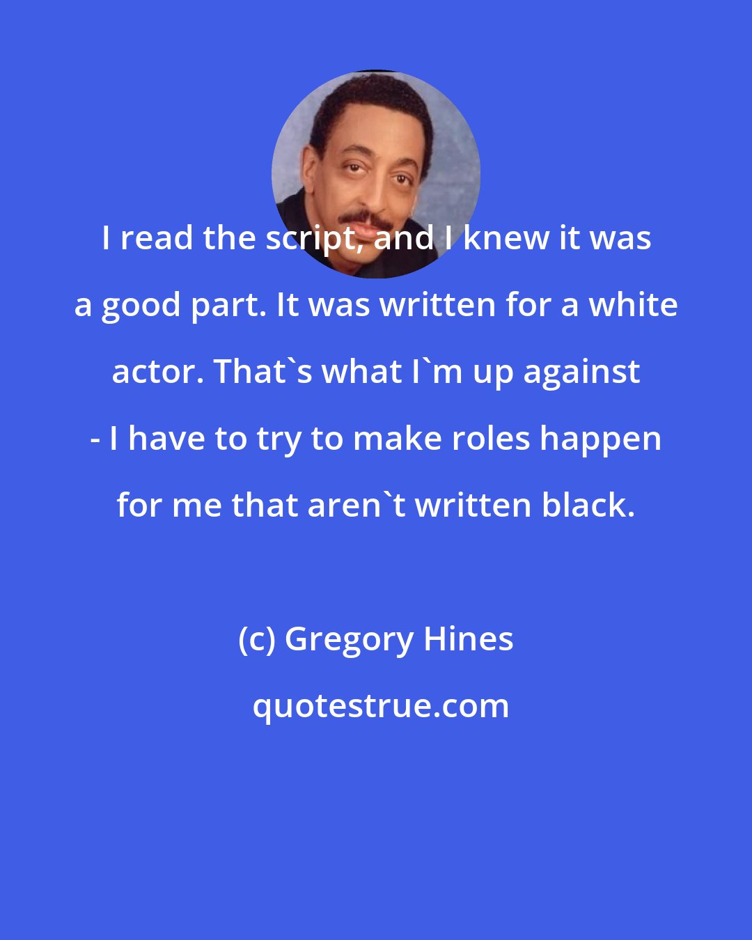 Gregory Hines: I read the script, and I knew it was a good part. It was written for a white actor. That's what I'm up against - I have to try to make roles happen for me that aren't written black.