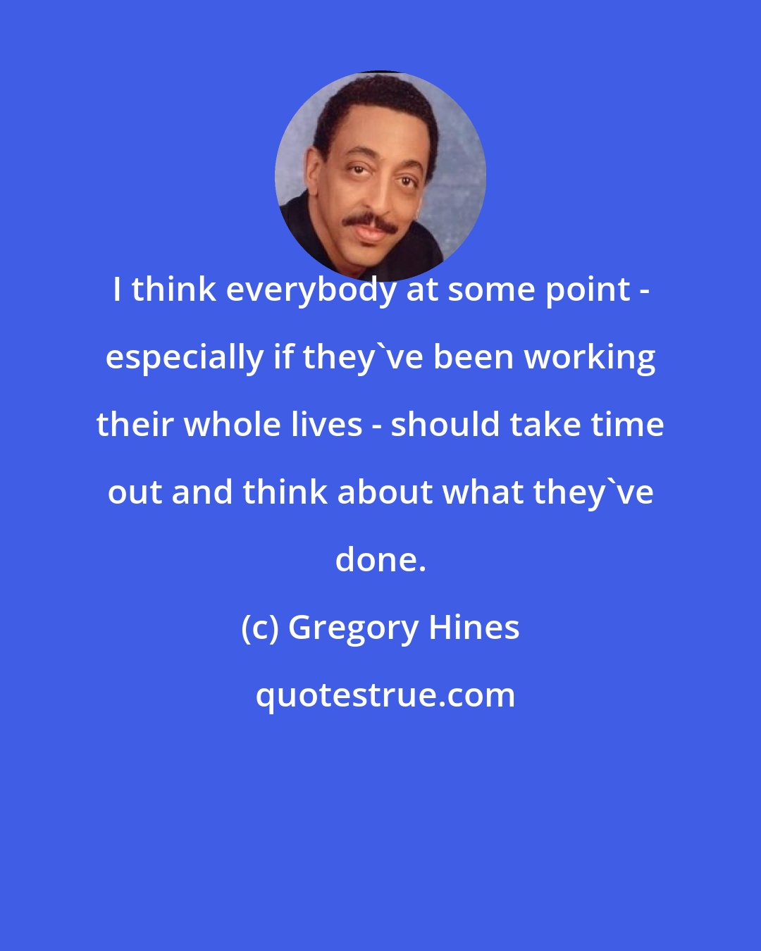 Gregory Hines: I think everybody at some point - especially if they've been working their whole lives - should take time out and think about what they've done.