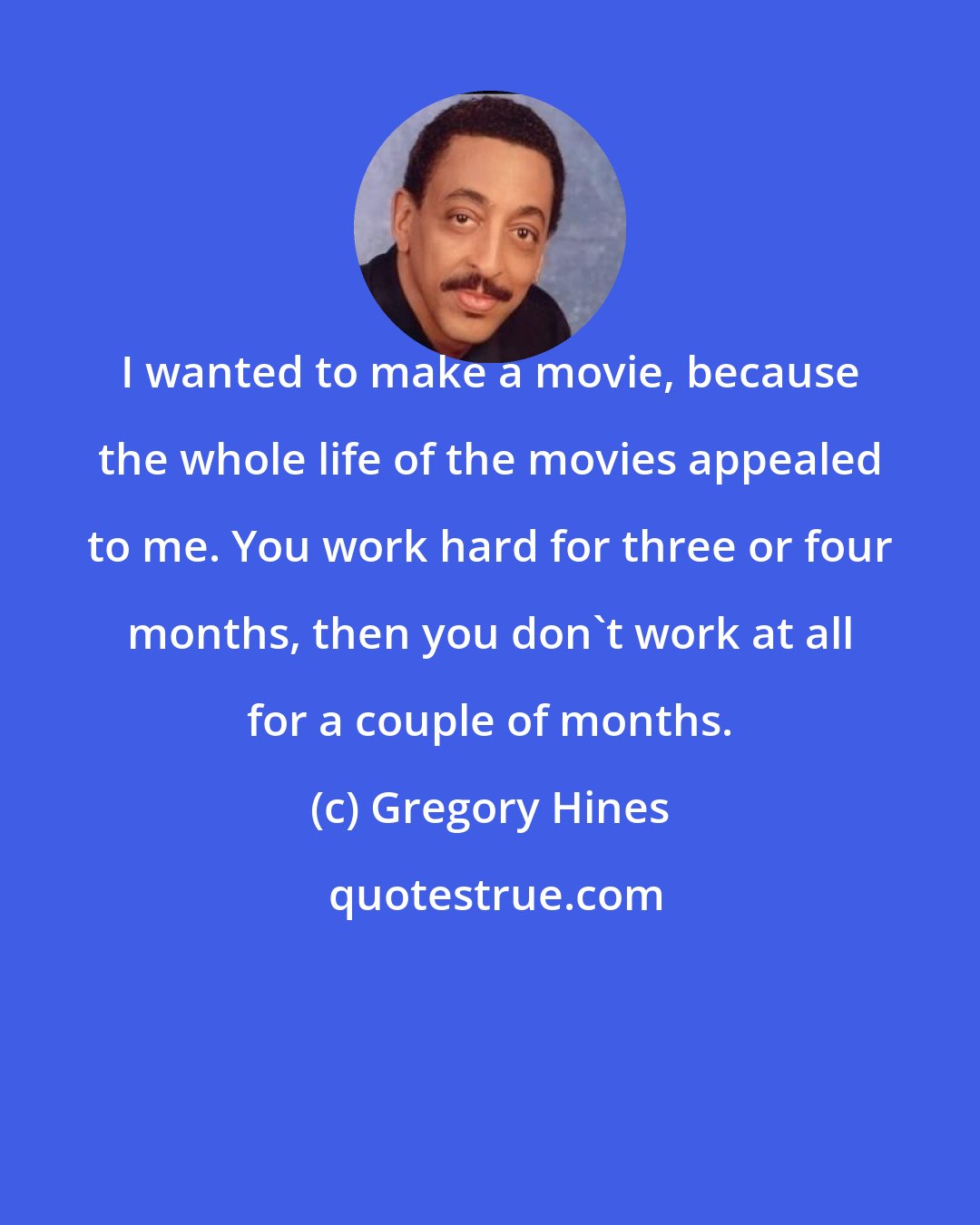 Gregory Hines: I wanted to make a movie, because the whole life of the movies appealed to me. You work hard for three or four months, then you don't work at all for a couple of months.