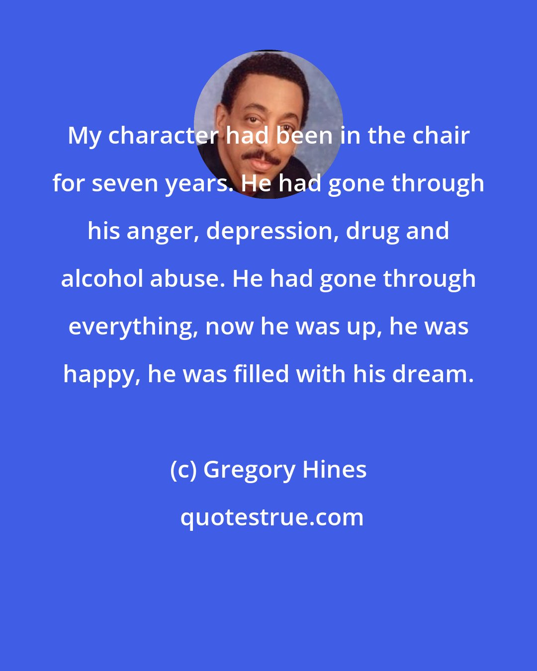 Gregory Hines: My character had been in the chair for seven years. He had gone through his anger, depression, drug and alcohol abuse. He had gone through everything, now he was up, he was happy, he was filled with his dream.