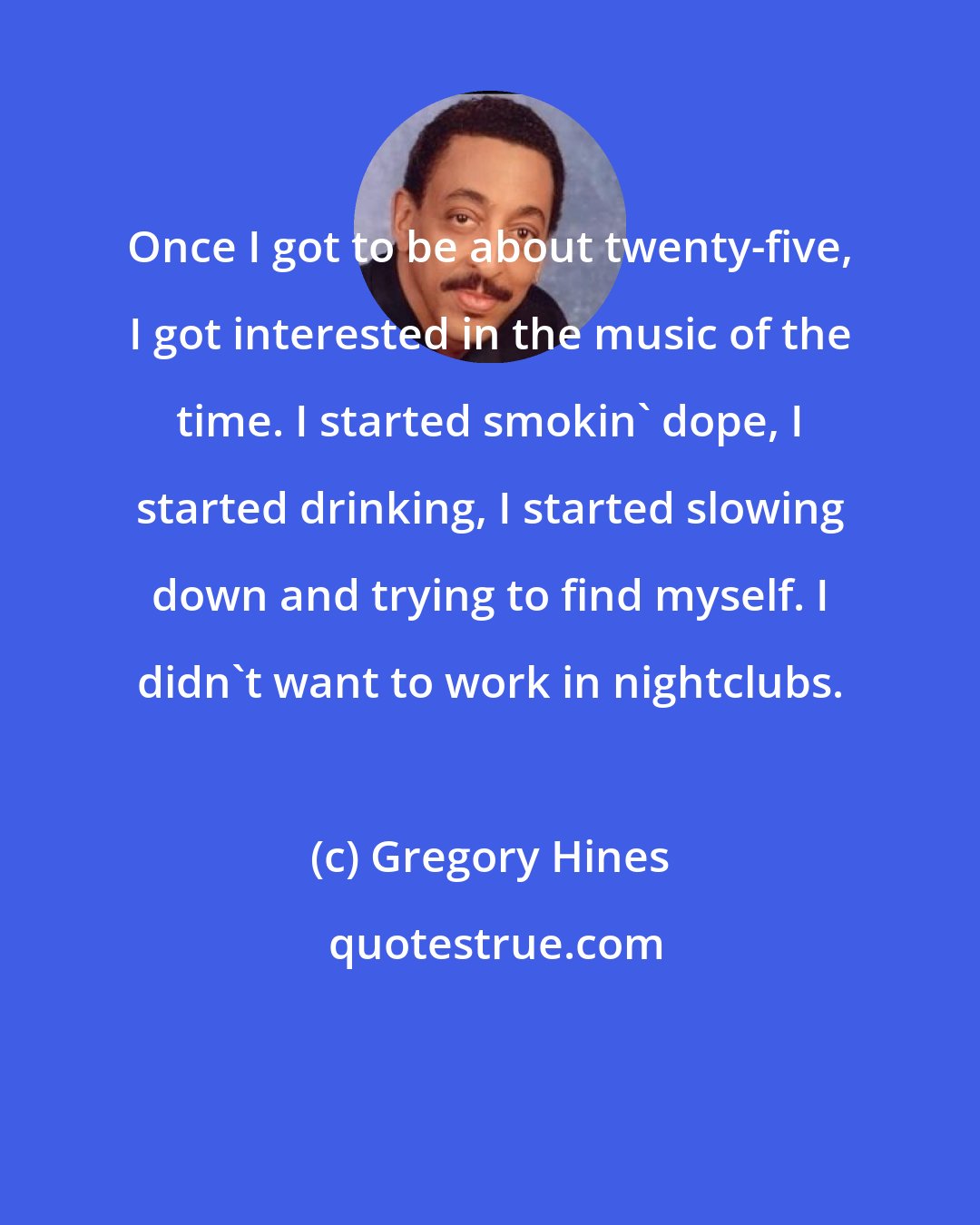 Gregory Hines: Once I got to be about twenty-five, I got interested in the music of the time. I started smokin' dope, I started drinking, I started slowing down and trying to find myself. I didn't want to work in nightclubs.