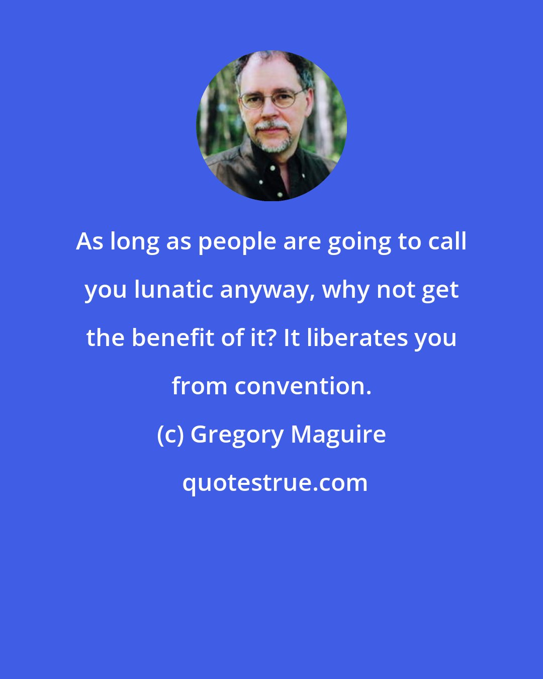 Gregory Maguire: As long as people are going to call you lunatic anyway, why not get the benefit of it? It liberates you from convention.