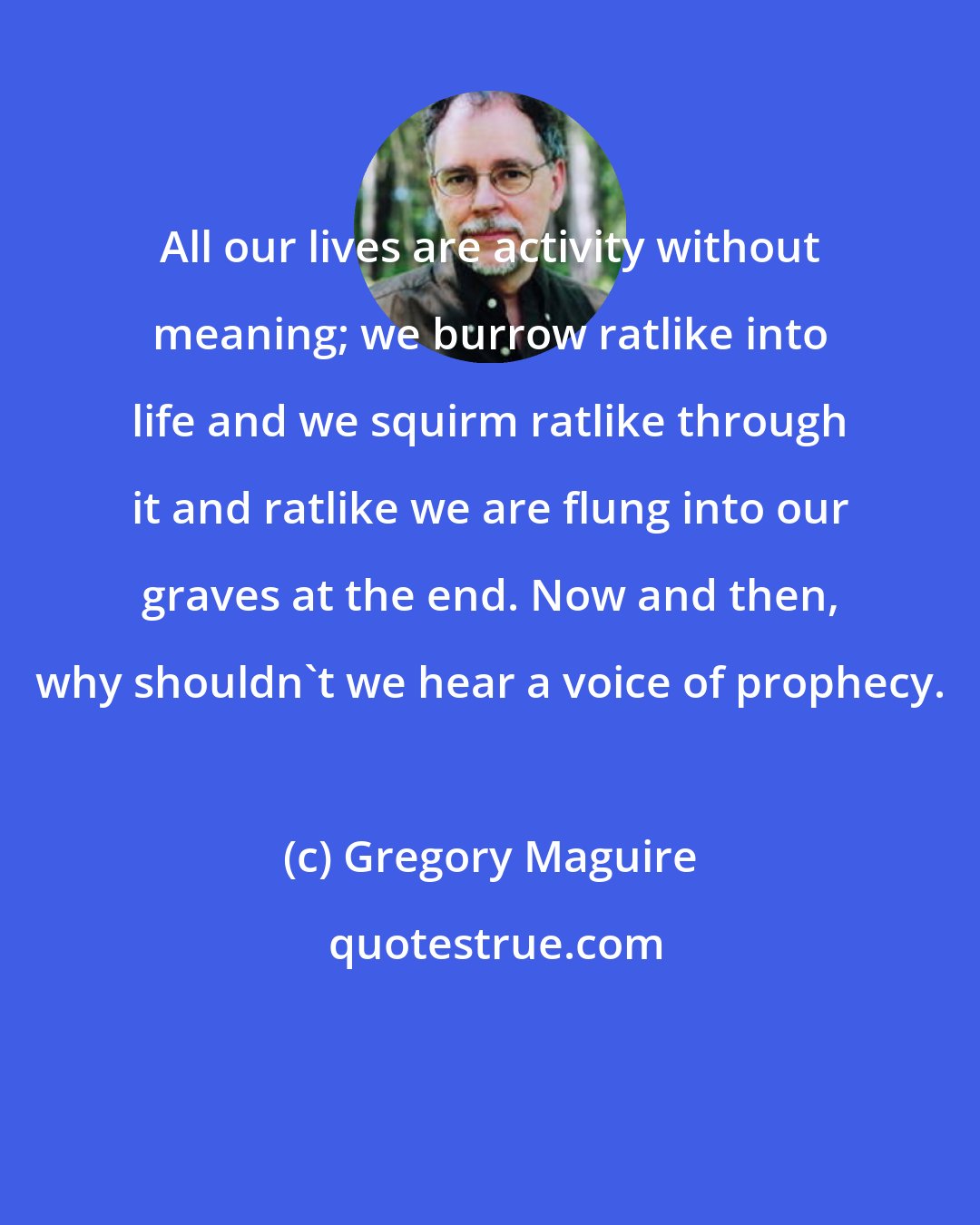 Gregory Maguire: All our lives are activity without meaning; we burrow ratlike into life and we squirm ratlike through it and ratlike we are flung into our graves at the end. Now and then, why shouldn't we hear a voice of prophecy.