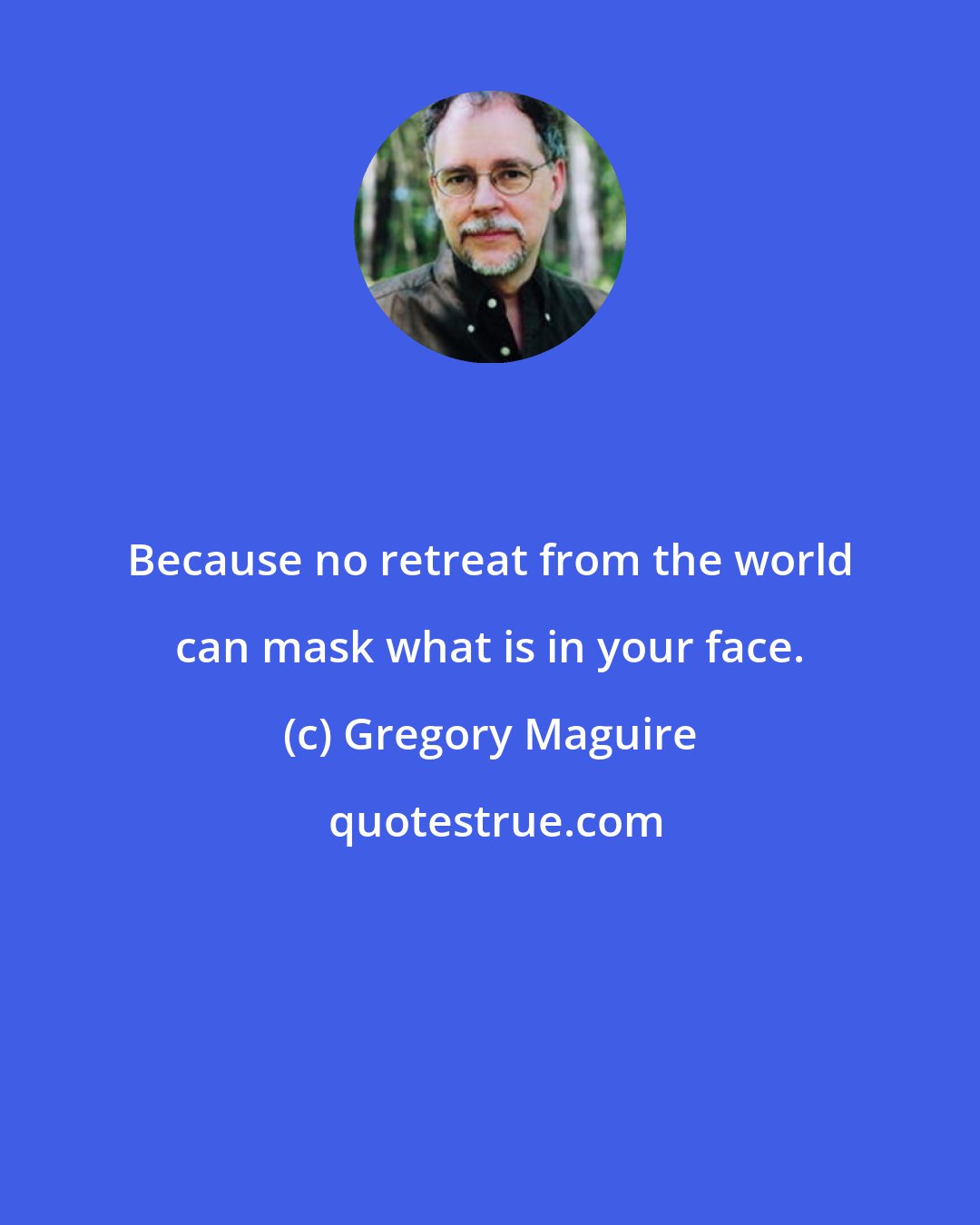 Gregory Maguire: Because no retreat from the world can mask what is in your face.