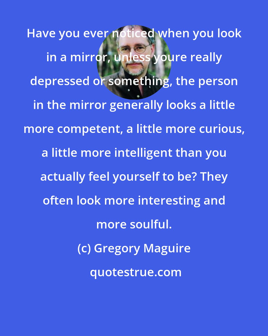 Gregory Maguire: Have you ever noticed when you look in a mirror, unless youre really depressed or something, the person in the mirror generally looks a little more competent, a little more curious, a little more intelligent than you actually feel yourself to be? They often look more interesting and more soulful.