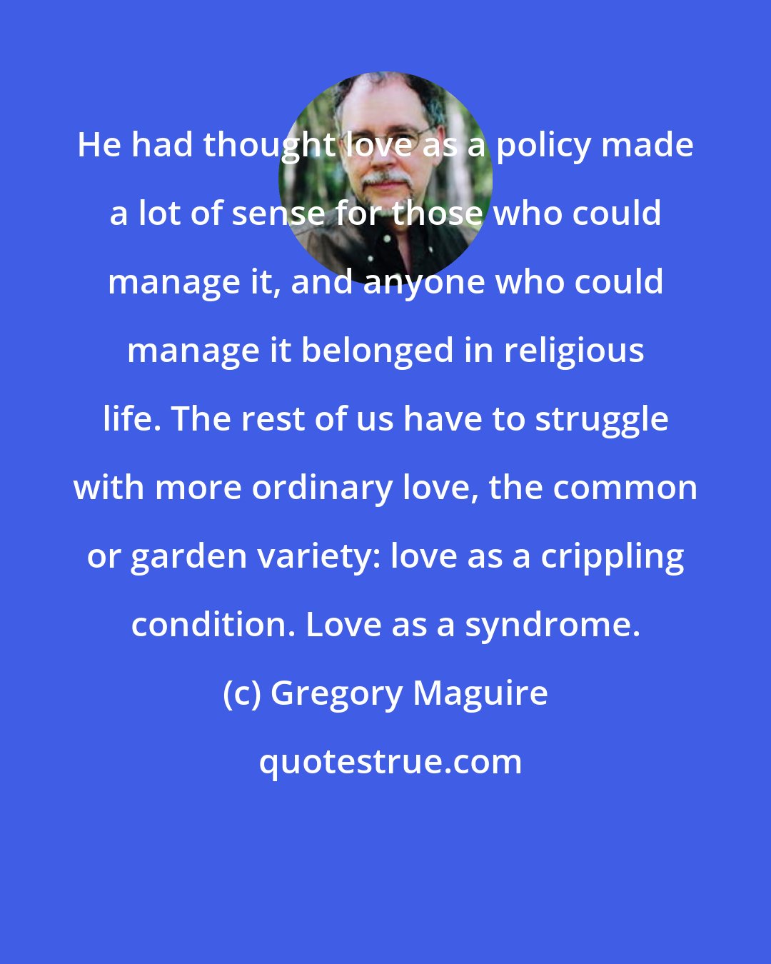 Gregory Maguire: He had thought love as a policy made a lot of sense for those who could manage it, and anyone who could manage it belonged in religious life. The rest of us have to struggle with more ordinary love, the common or garden variety: love as a crippling condition. Love as a syndrome.