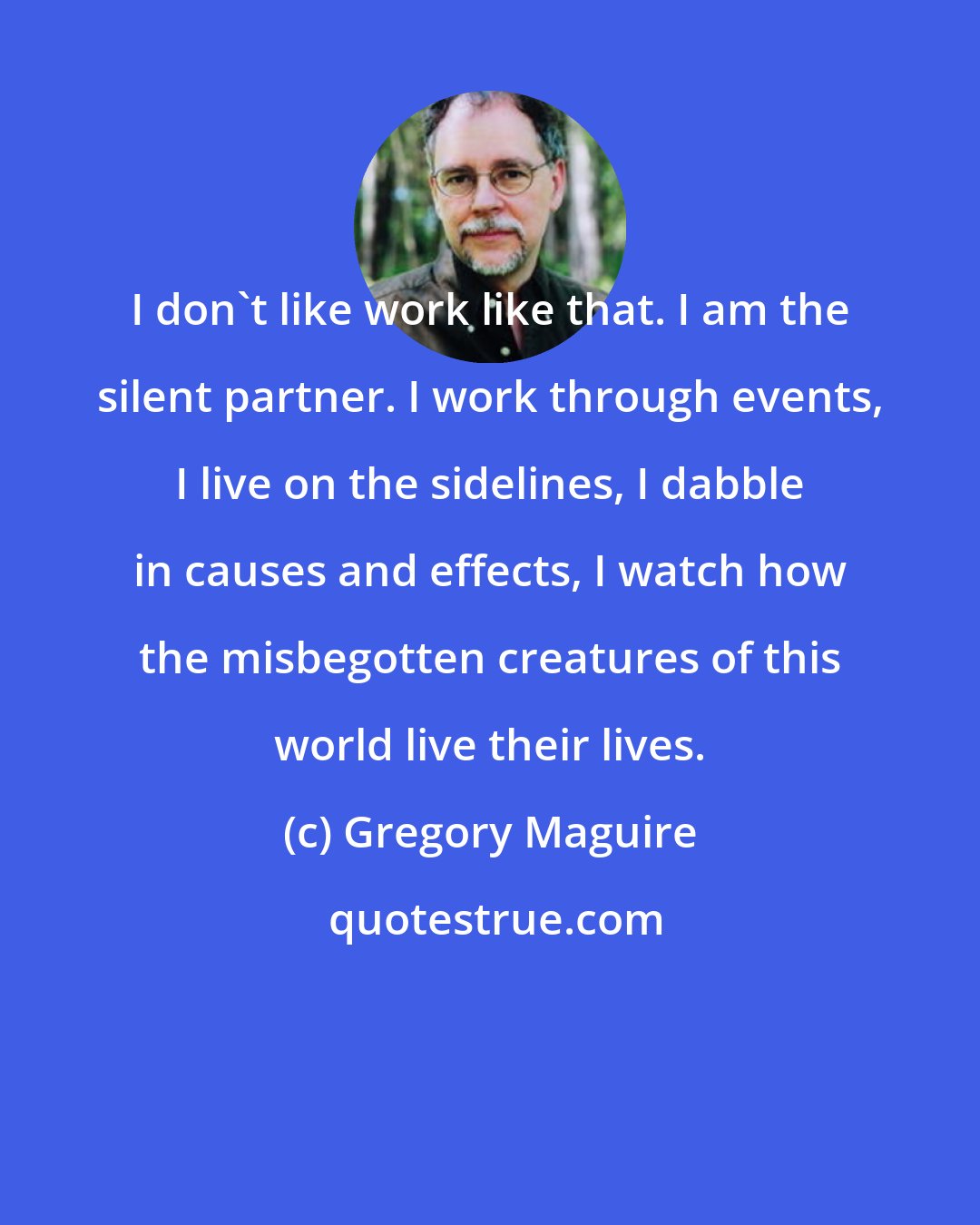 Gregory Maguire: I don't like work like that. I am the silent partner. I work through events, I live on the sidelines, I dabble in causes and effects, I watch how the misbegotten creatures of this world live their lives.