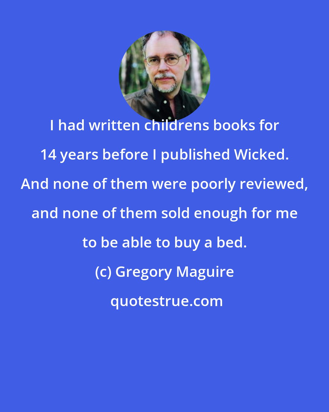 Gregory Maguire: I had written childrens books for 14 years before I published Wicked. And none of them were poorly reviewed, and none of them sold enough for me to be able to buy a bed.