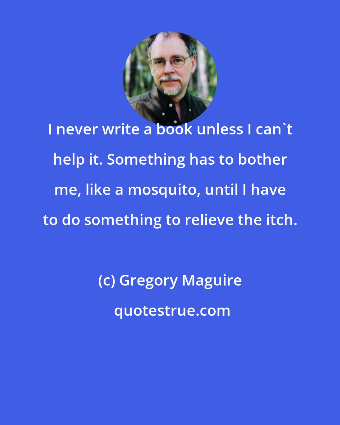 Gregory Maguire: I never write a book unless I can't help it. Something has to bother me, like a mosquito, until I have to do something to relieve the itch.