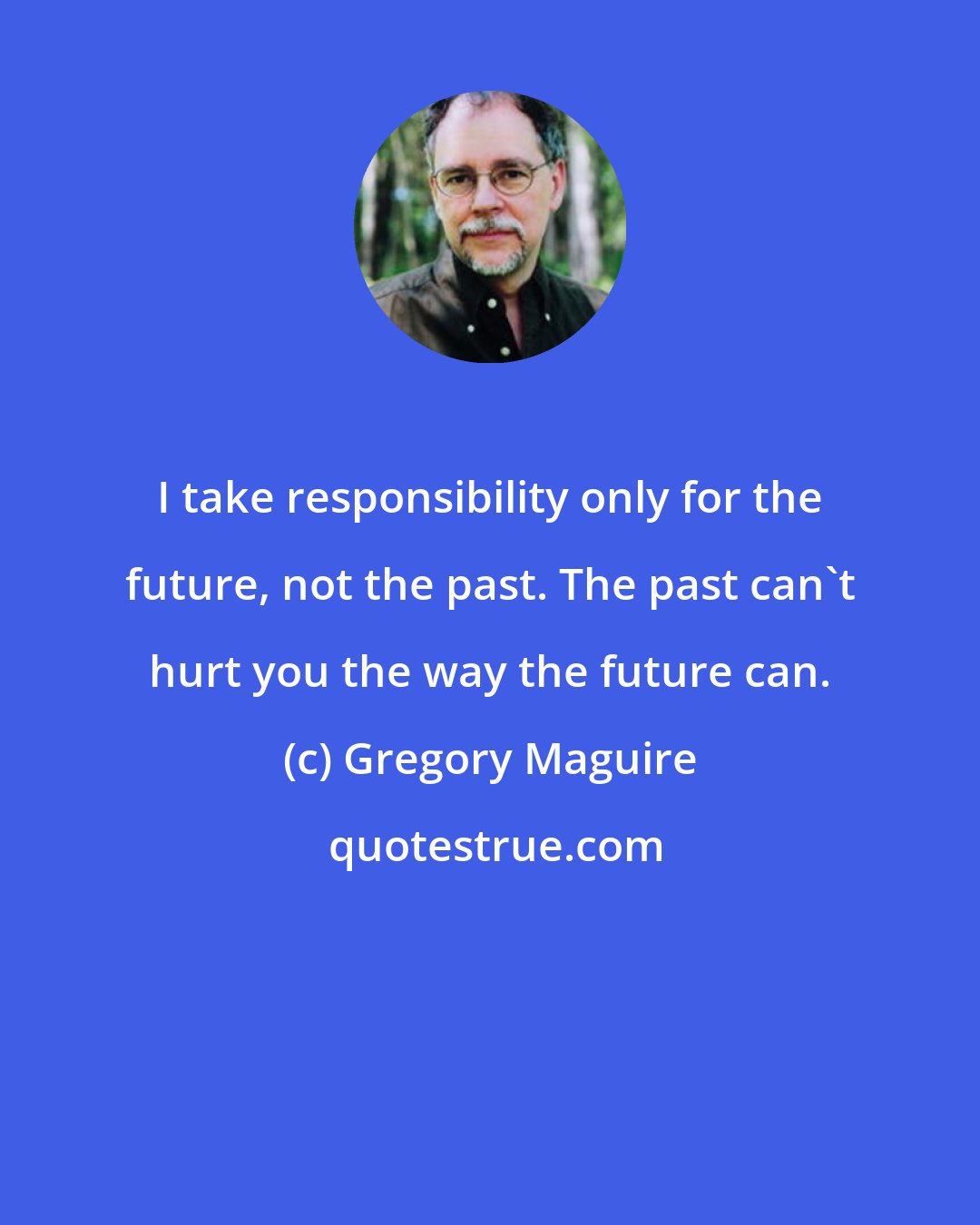 Gregory Maguire: I take responsibility only for the future, not the past. The past can't hurt you the way the future can.