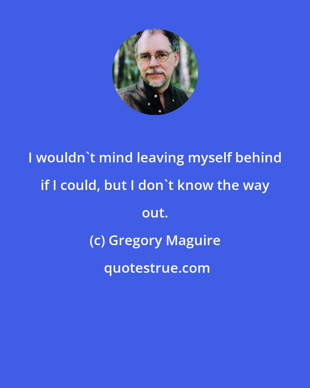 Gregory Maguire: I wouldn't mind leaving myself behind if I could, but I don't know the way out.