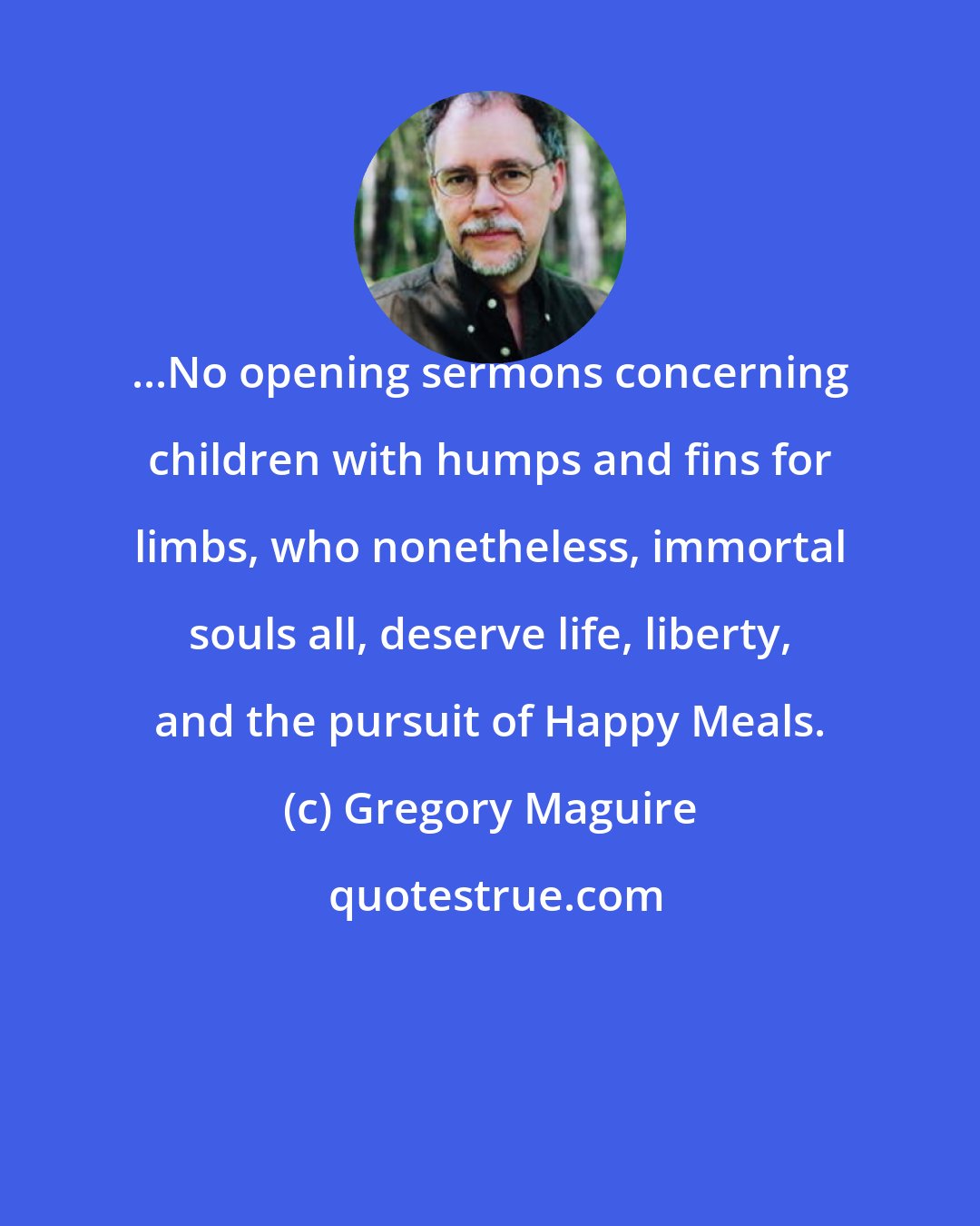 Gregory Maguire: ...No opening sermons concerning children with humps and fins for limbs, who nonetheless, immortal souls all, deserve life, liberty, and the pursuit of Happy Meals.