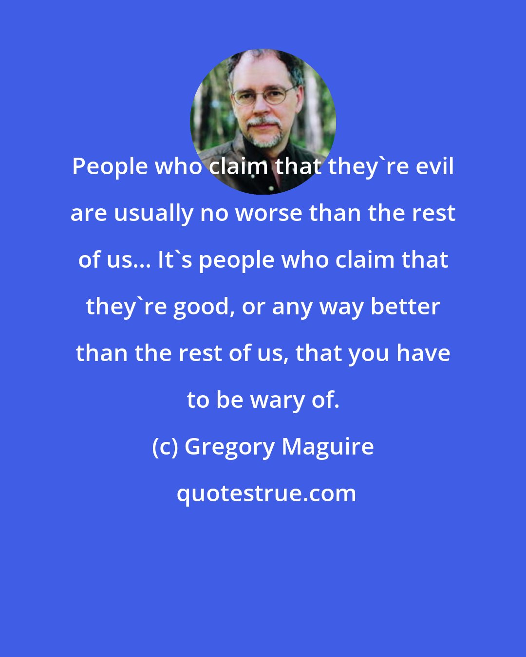 Gregory Maguire: People who claim that they're evil are usually no worse than the rest of us... It's people who claim that they're good, or any way better than the rest of us, that you have to be wary of.