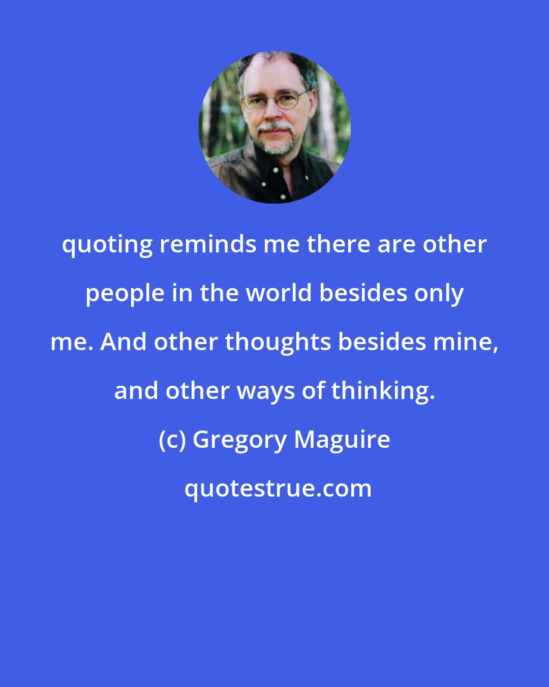 Gregory Maguire: quoting reminds me there are other people in the world besides only me. And other thoughts besides mine, and other ways of thinking.