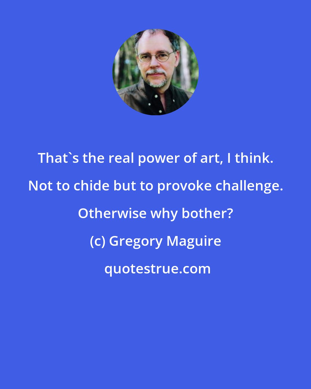 Gregory Maguire: That's the real power of art, I think. Not to chide but to provoke challenge. Otherwise why bother?