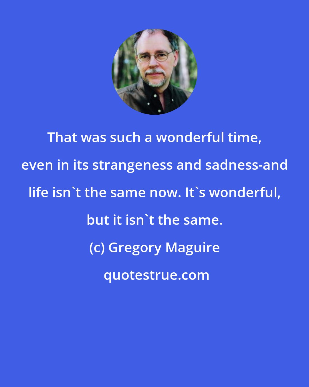 Gregory Maguire: That was such a wonderful time, even in its strangeness and sadness-and life isn't the same now. It's wonderful, but it isn't the same.