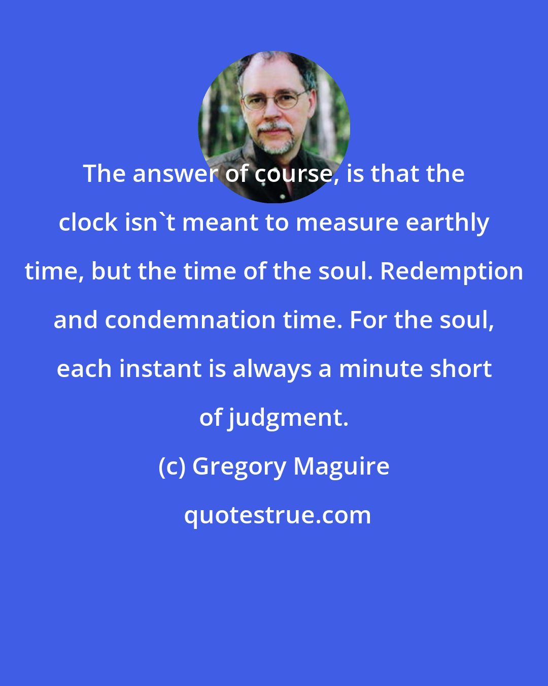 Gregory Maguire: The answer of course, is that the clock isn't meant to measure earthly time, but the time of the soul. Redemption and condemnation time. For the soul, each instant is always a minute short of judgment.