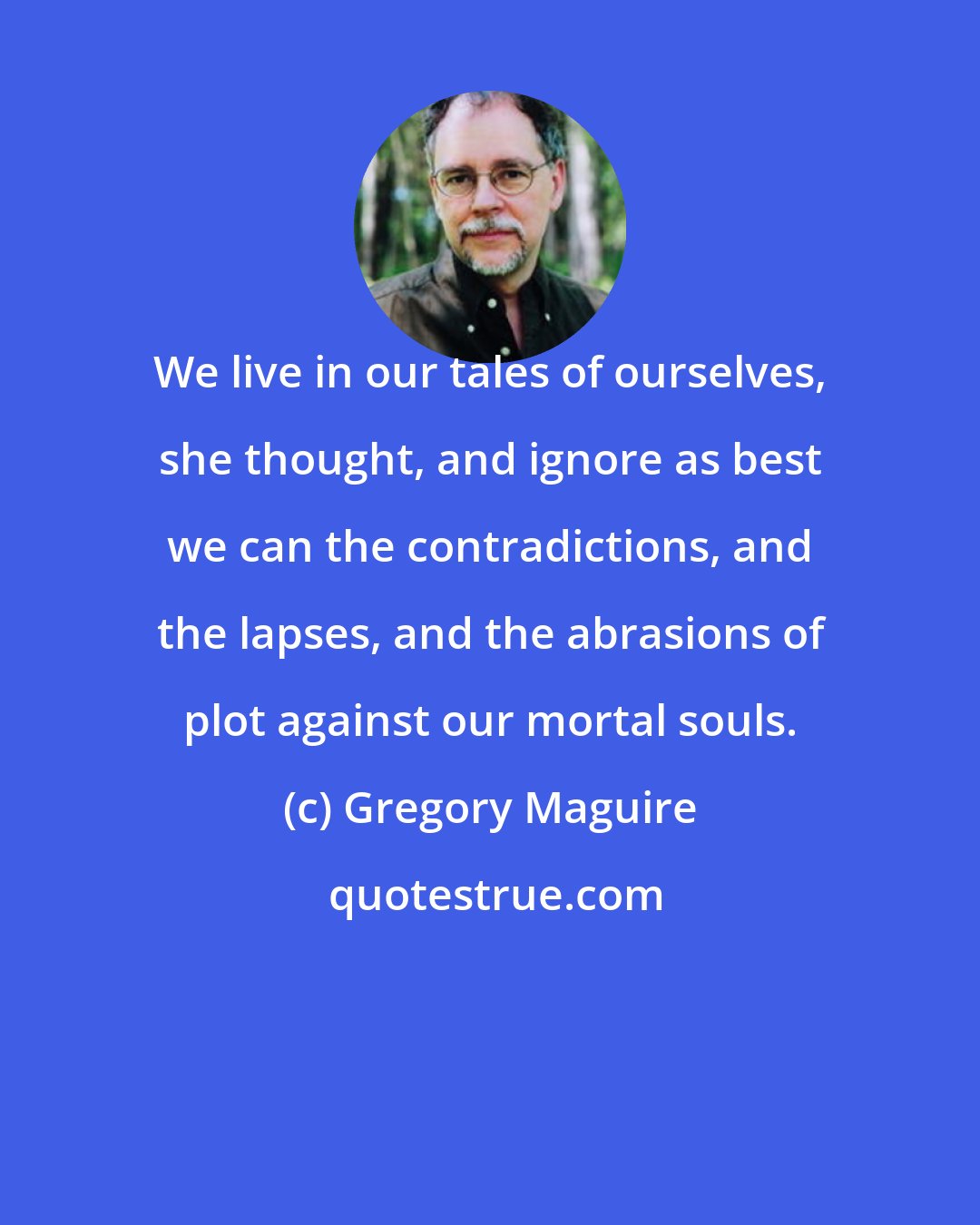 Gregory Maguire: We live in our tales of ourselves, she thought, and ignore as best we can the contradictions, and the lapses, and the abrasions of plot against our mortal souls.