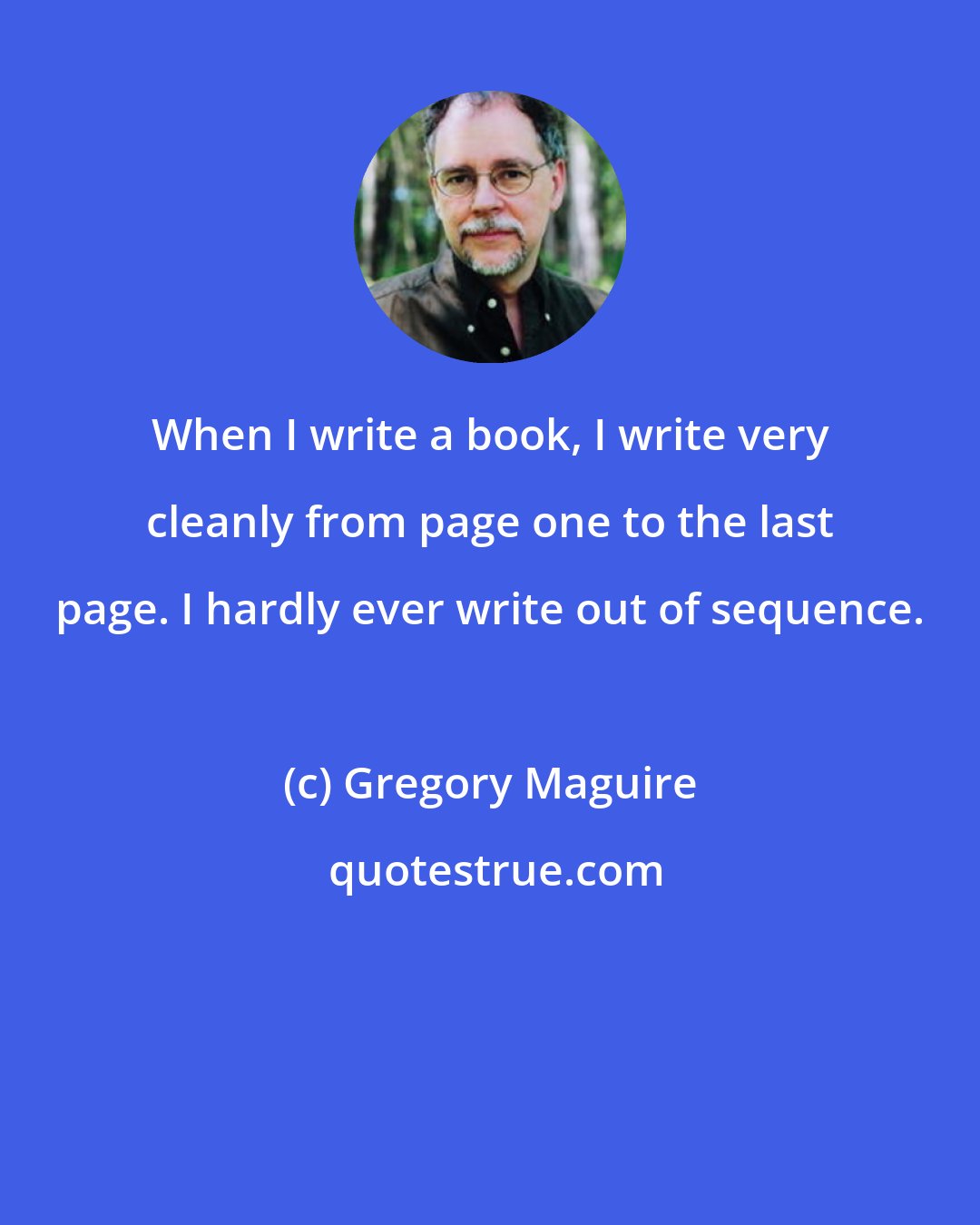 Gregory Maguire: When I write a book, I write very cleanly from page one to the last page. I hardly ever write out of sequence.