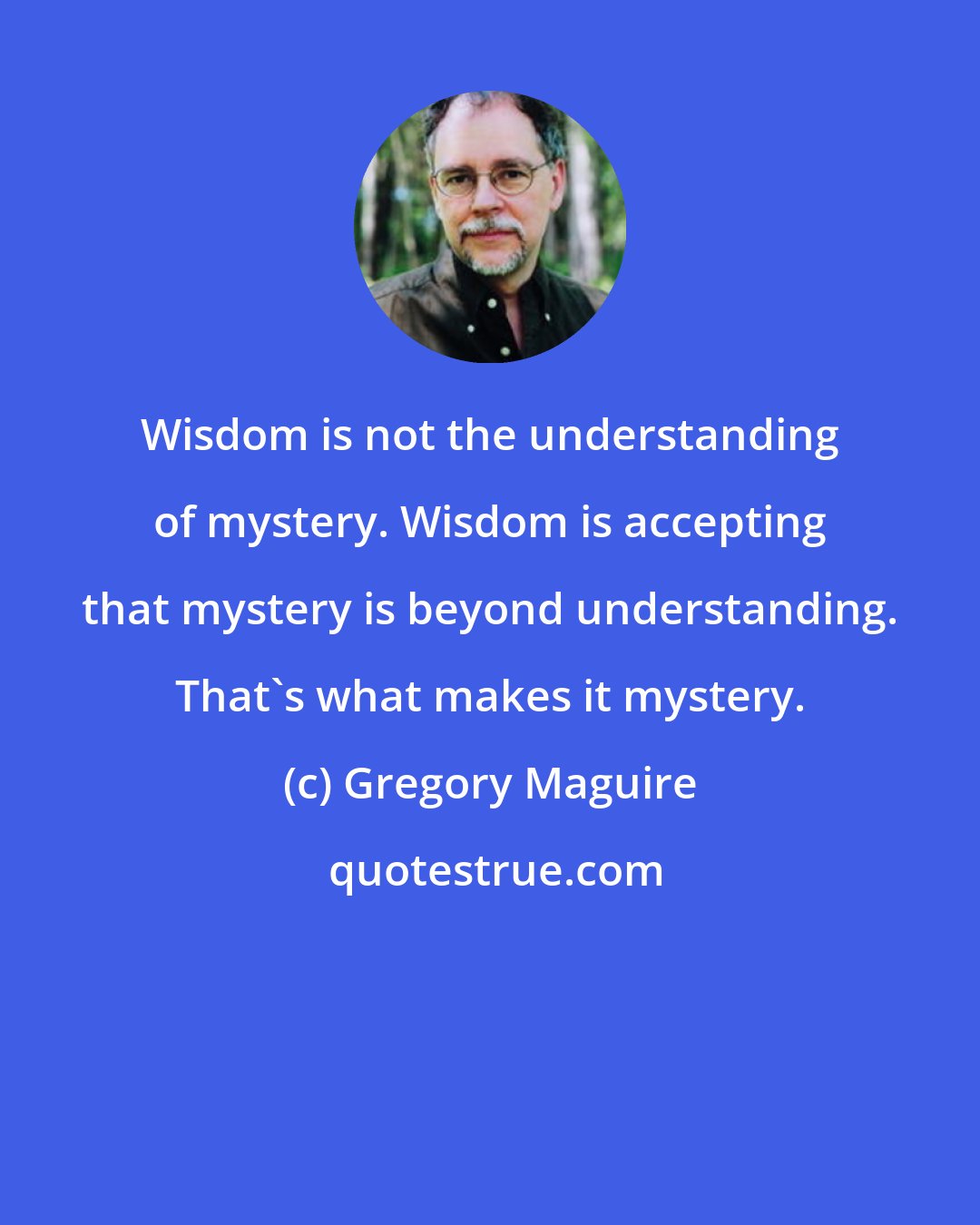 Gregory Maguire: Wisdom is not the understanding of mystery. Wisdom is accepting that mystery is beyond understanding. That's what makes it mystery.