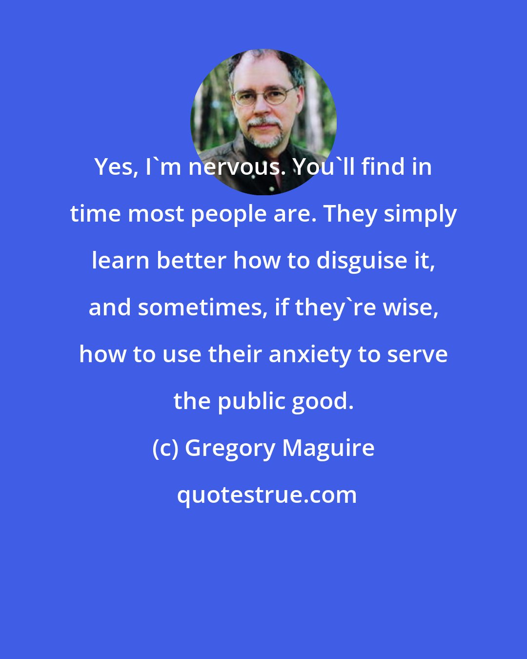 Gregory Maguire: Yes, I'm nervous. You'll find in time most people are. They simply learn better how to disguise it, and sometimes, if they're wise, how to use their anxiety to serve the public good.