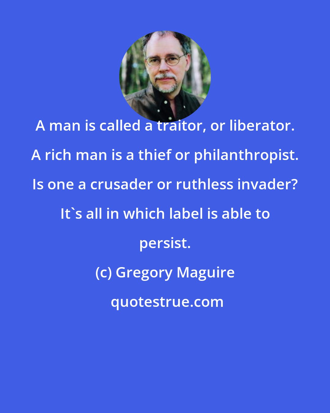 Gregory Maguire: A man is called a traitor, or liberator. A rich man is a thief or philanthropist. Is one a crusader or ruthless invader? It's all in which label is able to persist.