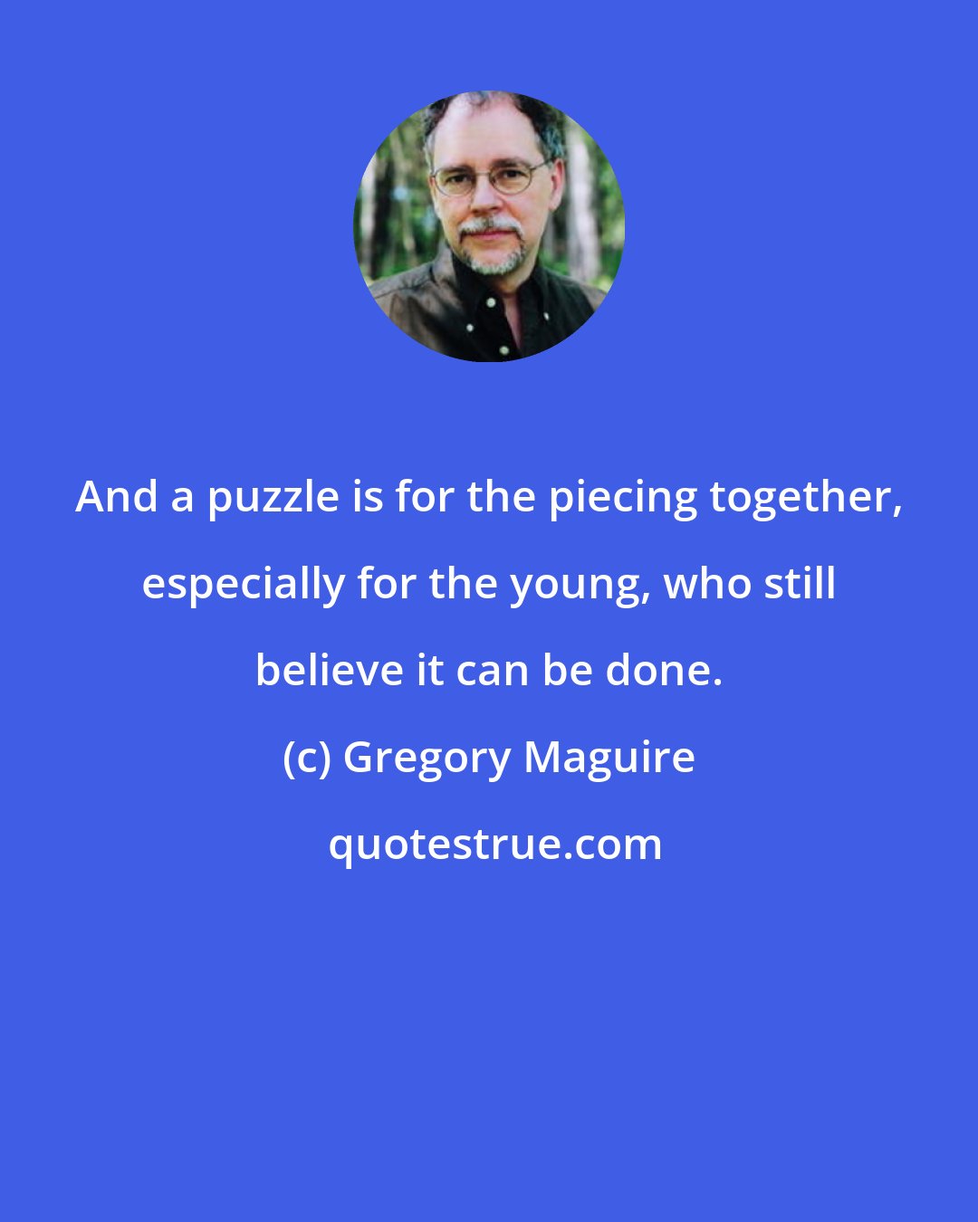 Gregory Maguire: And a puzzle is for the piecing together, especially for the young, who still believe it can be done.