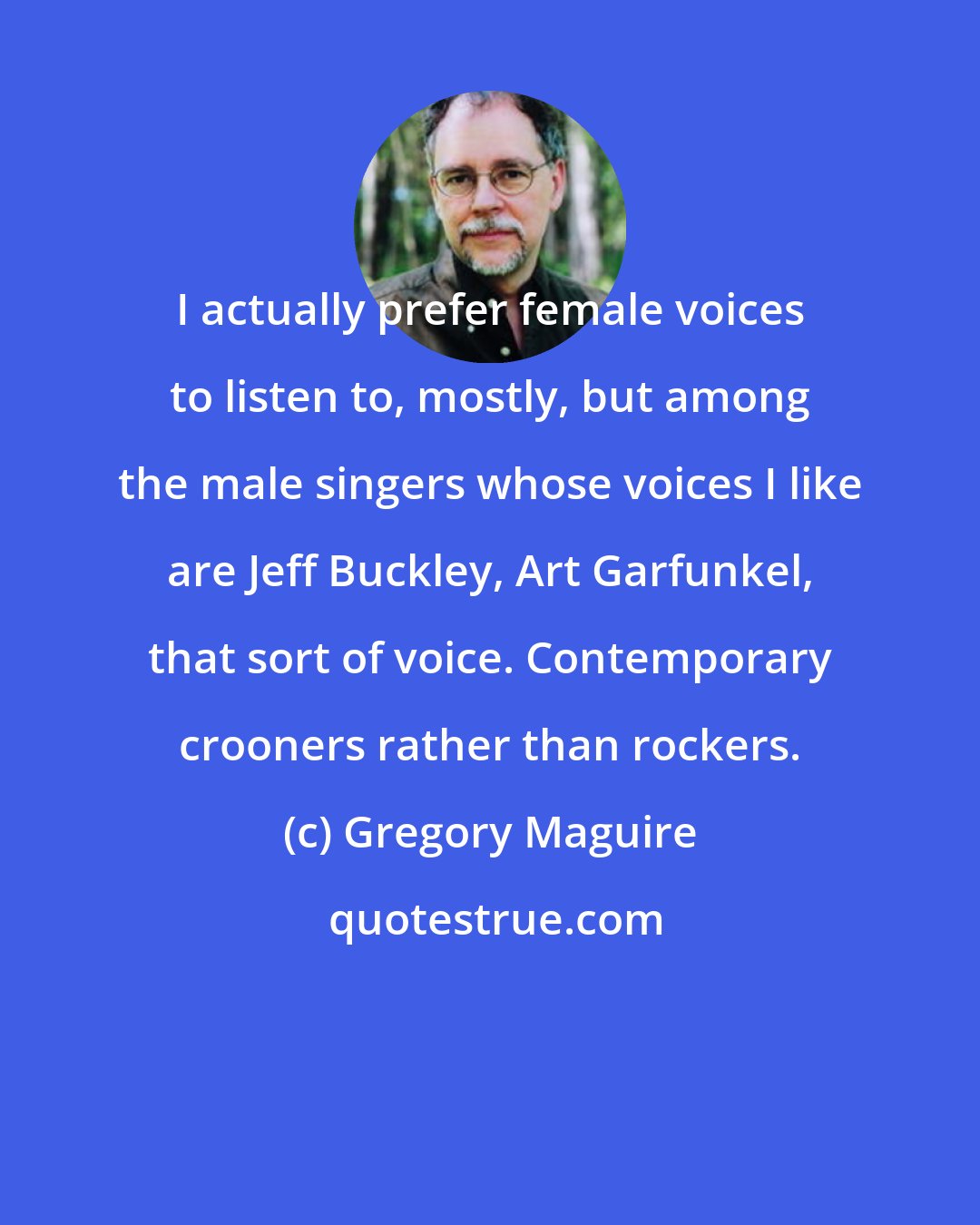 Gregory Maguire: I actually prefer female voices to listen to, mostly, but among the male singers whose voices I like are Jeff Buckley, Art Garfunkel, that sort of voice. Contemporary crooners rather than rockers.