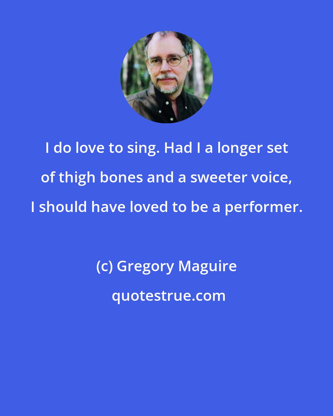 Gregory Maguire: I do love to sing. Had I a longer set of thigh bones and a sweeter voice, I should have loved to be a performer.