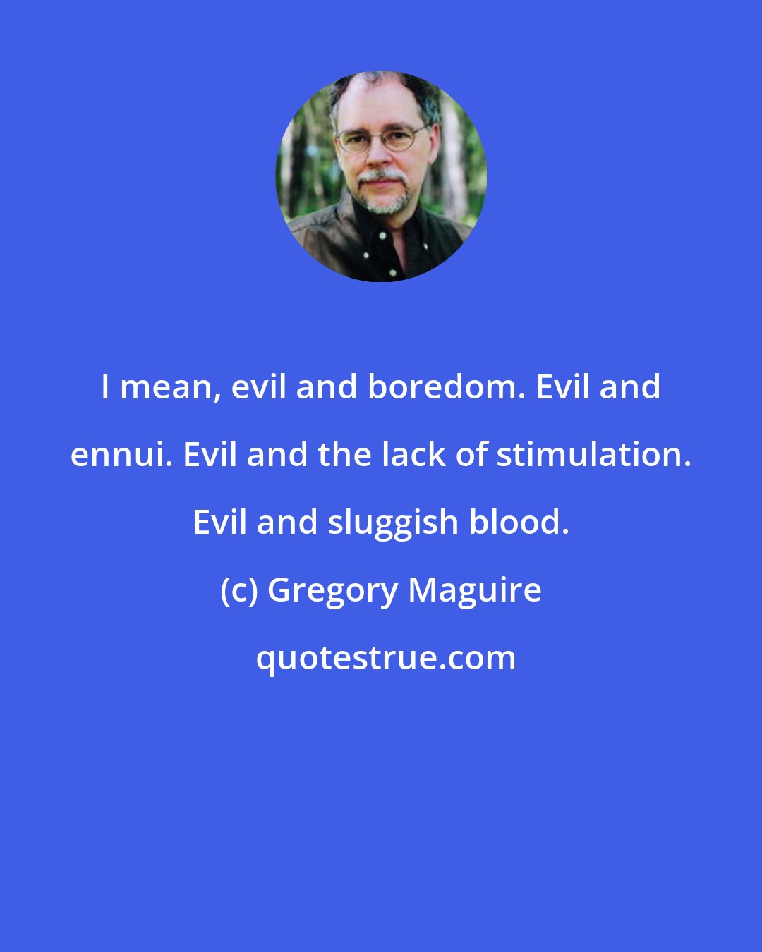 Gregory Maguire: I mean, evil and boredom. Evil and ennui. Evil and the lack of stimulation. Evil and sluggish blood.