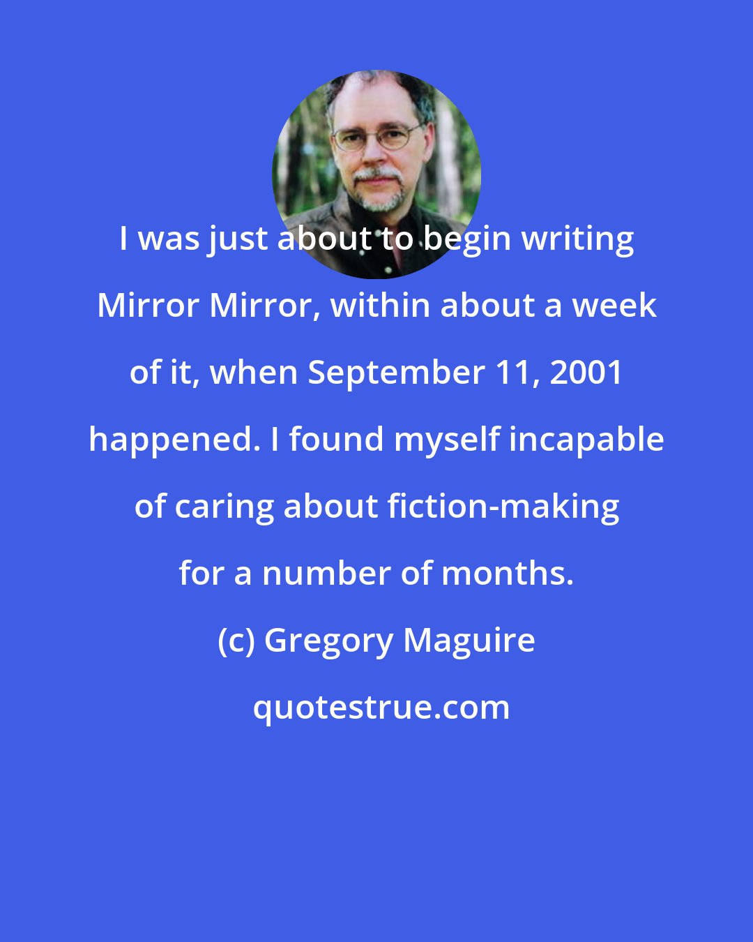 Gregory Maguire: I was just about to begin writing Mirror Mirror, within about a week of it, when September 11, 2001 happened. I found myself incapable of caring about fiction-making for a number of months.