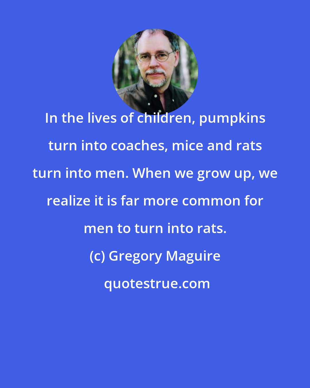 Gregory Maguire: In the lives of children, pumpkins turn into coaches, mice and rats turn into men. When we grow up, we realize it is far more common for men to turn into rats.