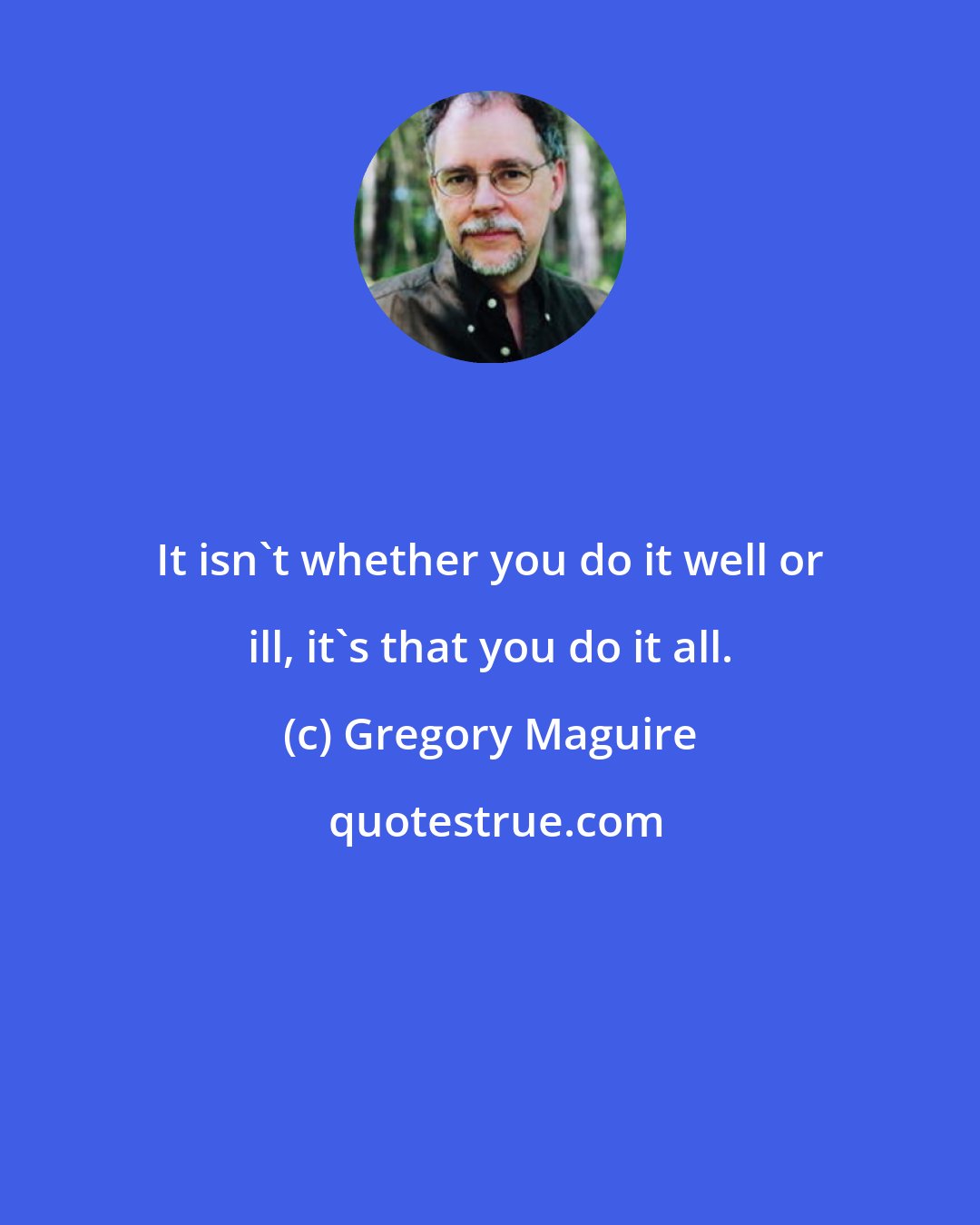 Gregory Maguire: It isn't whether you do it well or ill, it's that you do it all.