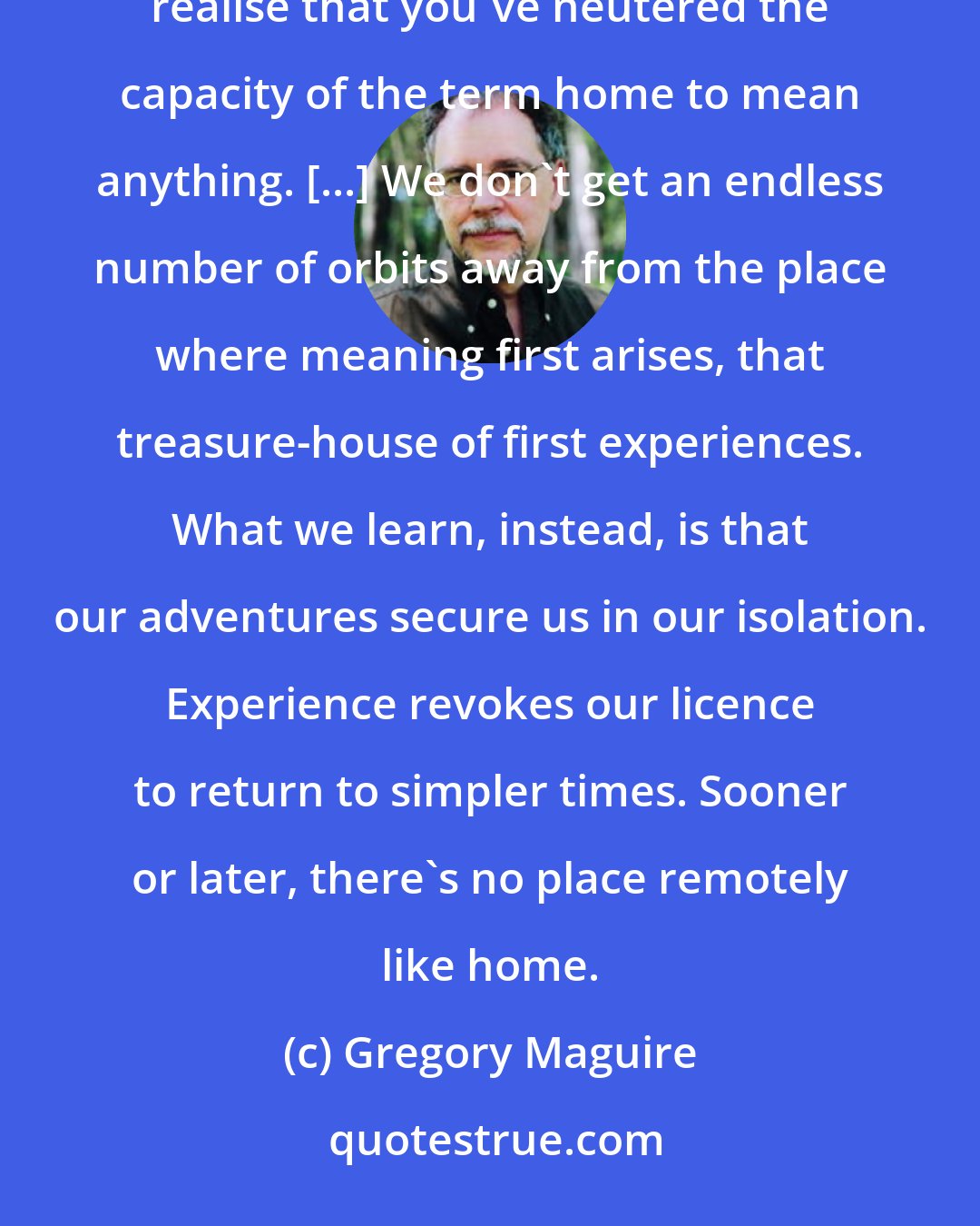 Gregory Maguire: Maybe that's what growing up means, in the end - you go far enough in the direction of - somewhere - and you realise that you've neutered the capacity of the term home to mean anything. [...] We don't get an endless number of orbits away from the place where meaning first arises, that treasure-house of first experiences. What we learn, instead, is that our adventures secure us in our isolation. Experience revokes our licence to return to simpler times. Sooner or later, there's no place remotely like home.