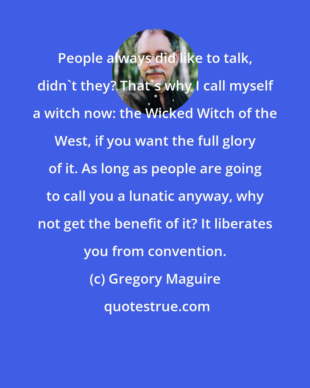 Gregory Maguire: People always did like to talk, didn't they? That's why I call myself a witch now: the Wicked Witch of the West, if you want the full glory of it. As long as people are going to call you a lunatic anyway, why not get the benefit of it? It liberates you from convention.