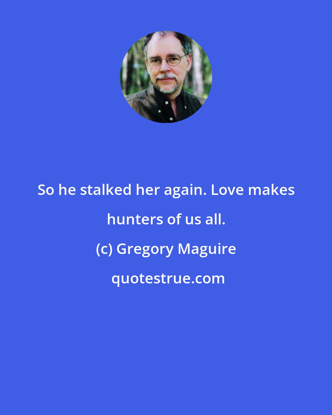 Gregory Maguire: So he stalked her again. Love makes hunters of us all.